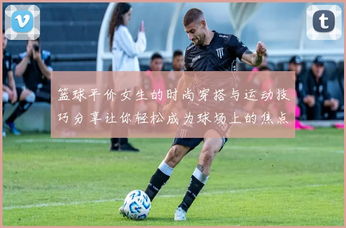 篮球平价女生的时尚穿搭与运动技巧分享让你轻松成为球场上的焦点