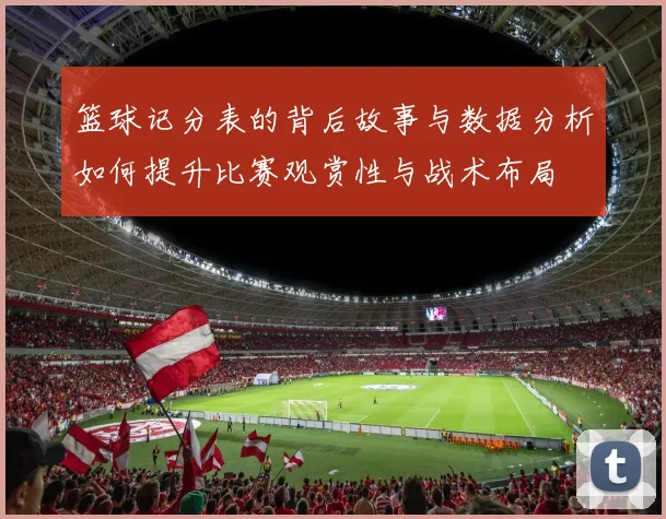 篮球记分表的背后故事与数据分析如何提升比赛观赏性与战术布局