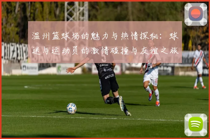 温州篮球场的魅力与热情探秘：球迷与运动员的激情碰撞与友谊之旅