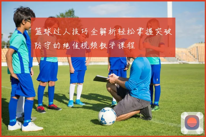 篮球过人技巧全解析轻松掌握突破防守的绝佳视频教学课程