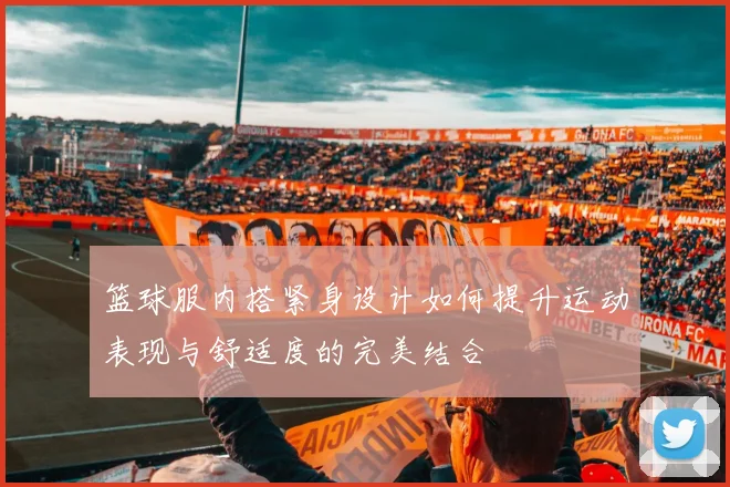 篮球服内搭紧身设计如何提升运动表现与舒适度的完美结合