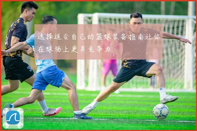 选择适合自己的篮球装备指南让你在球场上更具竞争力